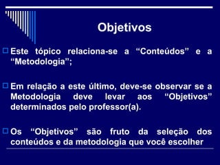 Objetivos Este tópico relaciona-se a “Conteúdos” e a “Metodologia”; Em relação a este último, deve-se observar se a Metodologia deve levar aos “Objetivos” determinados pelo professor(a).  Os “Objetivos” são fruto da seleção dos conteúdos e da metodologia que você escolher  