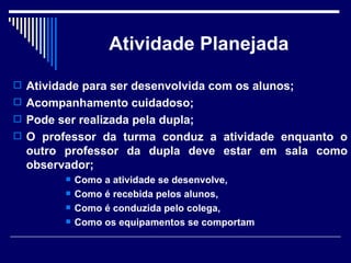 Atividade Planejada Atividade para ser desenvolvida com os alunos;  Acompanhamento cuidadoso;  Pode ser realizada pela dupla; O professor da turma conduz a atividade enquanto o outro professor da dupla deve estar em sala como observador; Como a atividade se desenvolve,  Como é recebida pelos alunos,  Como é conduzida pelo colega, Como os equipamentos se comportam 