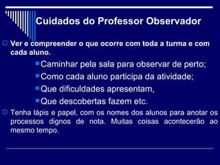 Cuidados do Professor Observador Ver e compreender o que ocorre com toda a turma e com cada aluno. Caminhar pela sala para observar de perto; Como cada aluno participa da atividade;  Que dificuldades apresentam, Que descobertas fazem etc. Tenha lápis e papel, com os nomes dos alunos para anotar os processos dignos de nota. Muitas coisas acontecerão ao mesmo tempo. 