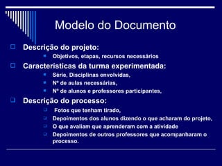 Modelo do Documento Descrição do projeto: Objetivos, etapas, recursos necessários Características da turma experimentada: Série, Disciplinas envolvidas,  Nº de aulas necessárias,  Nº de alunos e professores participantes,  Descrição do processo: Fotos que tenham tirado,  Depoimentos dos alunos dizendo o que acharam do projeto,  O que avaliam que aprenderam com a atividade Depoimentos de outros professores que acompanharam o processo.  
