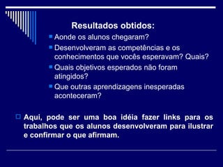 Resultados obtidos:  Aonde os alunos chegaram?  Desenvolveram as competências e os conhecimentos que vocês esperavam? Quais?  Quais objetivos esperados não foram atingidos?  Que outras aprendizagens inesperadas aconteceram?   Aqui, pode ser uma boa idéia fazer links para os trabalhos que os alunos desenvolveram para ilustrar e confirmar o que afirmam.  