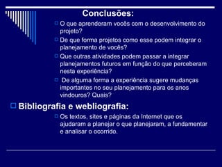 Conclusões:  O que aprenderam vocês com o desenvolvimento do projeto?  De que forma projetos como esse podem integrar o planejamento de vocês?  Que outras atividades podem passar a integrar planejamentos futuros em função do que perceberam nesta experiência? De alguma forma a experiência sugere mudanças importantes no seu planejamento para os anos vindouros? Quais?  Bibliografia e webliografia:  Os textos, sites e páginas da Internet que os ajudaram a planejar o que planejaram, a fundamentar e analisar o ocorrido.  