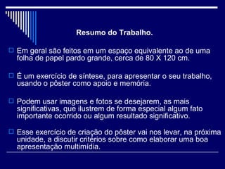 Resumo do Trabalho.  Em geral são feitos em um espaço equivalente ao de uma folha de papel pardo grande, cerca de 80 X 120 cm. É um exercício de síntese, para apresentar o seu trabalho, usando o pôster como apoio e memória. Podem usar imagens e fotos se desejarem, as mais significativas, que ilustrem de forma especial algum fato importante ocorrido ou algum resultado significativo. Esse exercício de criação do pôster vai nos levar, na próxima unidade, a discutir critérios sobre como elaborar uma boa apresentação multimídia.  