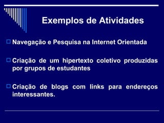 Exemplos de Atividades Navegação e Pesquisa na Internet Orientada Criação de um hipertexto coletivo produzidas por grupos de estudantes Criação de blogs com links para endereços interessantes. 