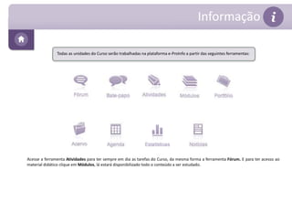 Informação 
Todas as unidades do Curso serão trabalhadas na plataforma e-ProInfo a partir das seguintes ferramentas: 
Acesse a ferramenta Atividades para ter sempre em dia as tarefas do Curso, da mesma forma a ferramenta Fórum. E para ter acesso ao 
material didático clique em Módulos, lá estará disponibilizado todo o conteúdo a ser estudado. 
 