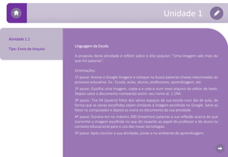 Unidade 1 
Linguagemda Escola 
A proposta desta atividade é refletir sobre o dito popular: “Uma imagem vale mais do 
que mil palavras”. 
Orientações: 
1º passo: Acesse o Google Imagens e coloque na busca palavras-chaves relacionadas ao 
processo educativo. Ex.: Escola, aulas, alunos, professores, aprendizagem, etc. 
2º passo: Escolha uma imagem, copie-a e cole-a num novo arquivo do editor de texto. 
Depois salve o documento nomeando assim: seu nome at. 1.1RA. 
3º passo: Tire 04 (quatro) fotos dos vários espaços da sua escola num dia de aula, de 
forma que as cenas escolhidas sejam similares à imagem escolhida no Google. Salve as 
fotos no computador e depois as insira no documento da sua atividade. 
4º passo: Escreva em no máximo 300 (trezentos) palavras a sua reflexão acerca do que 
transmite a imagem escolhida no que diz respeito ao papel do professor e do aluno no 
contexto educacional para o uso das novas tecnologias. 
5º passo: Após concluir a sua atividade, poste-a no ambiente de aprendizagem. 
Atividade 1.1 
Tipo: Envio de Arquivo 
 