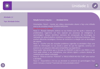 Atividade 1.2 
Tipo: Atividade Online 
Relação homemmáquina - Atividade Online 
Unidade 1 
Orientações: Passo1 - Assista aos vídeos relacionados abaixo e faça uma reflexão 
acerca da complexa relação HOMEM-MÁQUINA. 
(Falta relacionar os vídeos) 
Passo 2 - Busque exemplos práticos na sua história que lhe ajude a observar tal 
problemática. Sugerimos um foco especial aos processos de inteligência e 
aprendizagem. Busque identificar exemplos de comparação de tecnologias na 
realização de ações/trabalhos cotidianos e compare as influências/mudanças. Tente 
analisar diferentes estratégias e formas de raciocínio e a relação com as tecnologias 
de suporte. 
Passo 3 - Escolha uma das situações problemas sugeridas na atividade e faça uma 
coleta de informações na sua escola a partir do que foi sugerido; construa um 
podcast ou um pequeno vídeo para compartilhar sua experiência. 
Observação: Vale lembrar que o formato do PODCAST é mp3 e o do VÍDEO é mp4. 
Você pode utilizar o seu smartphone, uma câmera digital o próprio desktop de 
notebook para realizar a atividade. 
Passo 4 - Utilize as tutoriais “PODCAST” e “MEUS VÍDEOS NO YOU TUBE” para realizar 
a atividade. 
Passo 5 - Disponibilize o link da sua atividade no ambiente de aprendizagem. Faça 
assim: link para o tutorial “Inserindo link numa atividade online”. 
 