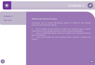 Reflexões sobre cenários de mudança 
Orientações: Com no máximo 300 palavras registre no FÓRUM as suas reflexões 
acerca dos questionamentos abaixo: 
1. Na sua opinião, de que maneira as mídias como televisão, jogos e internet, 
modificaram as formas de agir e pensar de crianças e jovens da atualidade? 
2. Quais as modificações dessas mudanças na relação com as gerações anteriores 
(pais e educadores)? 
3. Como você percebe que essas mudanças estão a impactar o cotidiano das 
escolas? 
Atividade 1.3 
Tipo: Fórum 
Unidade 1 
 