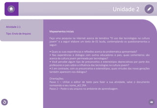 Atividade 2.1 
Tipo: Envio de Arquivo 
Unidade 2 
Mapeamentos iniciais 
Faça uma pesquisa na internet acerca da temática “O uso das tecnologias na cultura 
jovem” e a seguir elabore um texto de 01 lauda, contemplando os questionamentos a 
seguir: 
• Quais as suas experiências e reflexões acerca da problemática apresentada? 
• Nas experiências e diálogos com outros educadores e pais, quais comentários são 
acerca da cultura jovem permeada por tecnologias? 
• Você percebe algum tipo de preconceitos e estereótipos depreciativos por parte dos 
professores e pais sobre a influência das tecnologias na cultura jovem? 
• E em contraste, com os preconceitos e estereótipos, quais virtudes das novas gerações 
também aparecem nos diálogos? 
Orientações: 
Passo 1 – Utilize o editor de texto para fazer a sua atividade, salve o documento 
nomeando-o seu nome_at2.1RA 
Passo 2 – Poste o seu arquivo no ambiente de aprendizagem. 
 