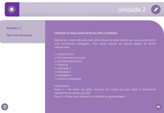 Unidade 2 
Utilizando as redes sociais de forma crítica e produtiva 
Elabore um roteiro de aula onde você utilizará as redes sociais com seus alunos como 
uma ferramenta pedagógica. Para tanto, aponte os tópicos abaixo de forma 
sequenciada: 
>> Tema da Aula 
>> Componente Curricular 
>> Ano/Nível de Ensino 
>> Objetivo 
>> Atividade 1 
>> Atividade 2 
>> Atividade 3 
>> Critérios Avaliativos 
Orientações: 
Passo 1 – No editor de texto, construa um roteiro de aula. Salve o documento 
nomeando seu nome_at2.2RA 
Passo 2 – Poste o seu arquivo no ambiente de aprendizagem. 
Atividade 2.2 
Tipo: Envio de Arquivo 
 