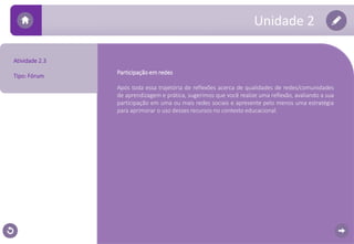 Unidade 2 
Atividade 2.3 
Tipo: Fórum 
Participação em redes 
Após toda essa trajetória de reflexões acerca de qualidades de redes/comunidades 
de aprendizagem e prática, sugerimos que você realize uma reflexão, avaliando a sua 
participação em uma ou mais redes sociais e apresente pelo menos uma estratégia 
para aprimorar o uso desses recursos no contexto educacional. 
 