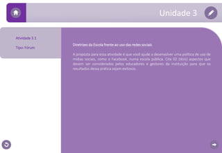 Unidade 3 
Atividade 3.1 
Tipo: Fórum 
Diretrizes da Escola frente ao uso das redes sociais 
A proposta para essa atividade é que você ajude a desenvolver uma política de uso de 
mídias sociais, como o Facebook, numa escola pública. Cite 02 (dois) aspectos que 
devem ser considerados pelos educadores e gestores da instituição para que os 
resultados dessa prática sejam exitosos. 
 