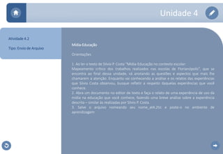 Unidade 4 
Mídia-Educação 
Orientações 
1. Ao ler o texto de Silvio P. Costa “Mídia-Educação no contexto escolar: 
Mapeamento crítico dos trabalhos realizados nas escolas de Florianópolis”, que se 
encontra ao final dessa unidade, vá anotando as questões e aspectos que mais lhe 
chamarem a atenção. Enquanto vai conhecendo a análise e os relatos das experiências 
que Silvio Costa observou, busque refletir a respeito daquelas experiências que você 
conhece. 
2. Abra um documento no editor de texto e faça o relato de uma experiência de uso da 
mídia na educação que você conhece, fazendo uma breve análise sobre a experiência 
descrita – similar às realizadas por Silvio P. Costa. 
3. Salve o arquivo nomeando seu nome_at4.2tic e poste-o no ambiente de 
aprendizagem. 
Atividade 4.2 
Tipo: Envio de Arquivo 
 