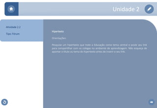 Unidade 2 
Hipertexto 
Orientações: 
Pesquise um hipertexto que trate a Educação como tema central e poste seu link 
para compartilhar com os colegas no ambiente de aprendizagem. Não esqueça de 
apontar o título ou tema do hipertexto antes de inserir o seu link. 
Atividade 2.2 
Tipo: Fórum 
 