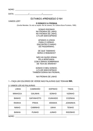 NOME: _____________________________________________
DATA: ____________/___________/________.
ESTAMOS APRENDEDO O NH
VAMOS LER?
O SONHO E A FRONHA
(Cecília Meireles. Ou isto ou aquilo. Rio de Janeiro, RJ: Editora Nova Fronteira, 1990)
SONHO RISONHO
NA FRONHA DE LINHO.
NA FRONHA DE LINHO,
A FLOR SEM ESPINHO
APANHO A LENHA
PARA O VIZINHO.
ENCONTRO O NINHO
DE PASSARINHO.
DE QUE TAMANHO
SERIA O REBANHO?
NÃO HÁ QUEM VENHA
PELA MONTANHA
COM A MINHA SOMBRINHA
DE TEIA DE ARANHA?
SONHO O MEU SONHO.
A FLOR SEM ESPINHO
TAMBÉM SONHA NA FRONHA,
NA FRONHA DE LINHO
1 – FAÇA UM COLORIDO DE VERDE NAS PALAVRAS QUE TENHAM NH.
2- VAMOS LER AS PALAVRAS:
LINHA CAMINHÃO ESPINHO TINHA
MINHOCA GALINHA SONHO VIZINHO
BANHO GAFANHOTO CUNHADO COZINHA
RAINHA PINHA ARANHA JOANINHA
NINHO CAMINHO UNHA TENHO
BANHA PUNHO JUNHO RISONHO
NOME: _____________________________________________
 
