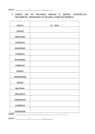 DATA: ____________/___________/________
1- VAMOS LER AS PALAVRAS ABAIXO E, DEPOIS, ESCREVÊ-LAS
NOVAMENTE, SEPARANDO AS SÍLABAS, COMO NO EXEMPLO.
LINHA LI - NHA
SONHO
NENHUMA
COZINHA
DINHEIRO
FARINHA
BANHEIRO
CARINHO
NINHO
AMANHECER
VINHO
BALINHA
MINHOCA
CAMINHAR
CAMINHO
CONHECER
NOME: _____________________________________________
DATA: ____________/___________/________
 