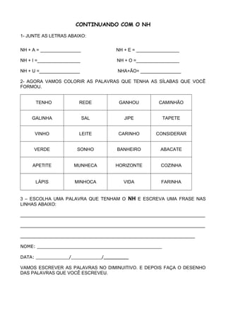 CONTINUANDO COM O NH
1- JUNTE AS LETRAS ABAIXO:
NH + A = ________________ NH + E = _________________
NH + I =_________________ NH + O =_________________
NH + U =________________ NHA+ÃO= ________________
2- AGORA VAMOS COLORIR AS PALAVRAS QUE TENHA AS SÍLABAS QUE VOCÊ
FORMOU.
TENHO REDE GANHOU CAMINHÃO
GALINHA SAL JIPE TAPETE
VINHO LEITE CARINHO CONSIDERAR
VERDE SONHO BANHEIRO ABACATE
APETITE MUNHECA HORIZONTE COZINHA
LÁPIS MINHOCA VIDA FARINHA
3 – ESCOLHA UMA PALAVRA QUE TENHAM O NH E ESCREVA UMA FRASE NAS
LINHAS ABAIXO:
_________________________________________________________________________
_________________________________________________________________________
_____________________________________________________________________
NOME: _____________________________________________
DATA: ____________/___________/_________
VAMOS ESCREVER AS PALAVRAS NO DIMINUITIVO. E DEPOIS FAÇA O DESENHO
DAS PALAVRAS QUE VOCÊ ESCREVEU.
 
