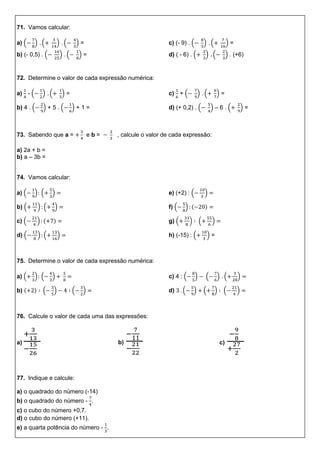 71. Vamos calcular:
a) ( ) ( ) ( ) =
b) (- 0,5) . ( ) ( ) =
c) (- 9) . ( ) ( ) =
d) ( - 6) . ( ) ( ) . (+6)
72. Determine o valor de cada expressão numérica:
a) - ( ) ( ) =
b) 4 . ( ) + 5 . ( ) + 1 =
c) + ( ) ( ) =
d) (+ 0,2) . ( ) – 6 . ( ) =
73. Sabendo que a = e b = , calcule o valor de cada expressão:
a) 2a + b =
b) a – 3b =
74. Vamos calcular:
a) ( ) ( )
b) ( ) ( )
c) ( ) ( )
d) ( ) ( )
e) (+2) : ( )
f) ( ) ( )
g) ( ) ( )
h) (-15) : ( ) =
75. Determine o valor de cada expressão numérica:
a) ( ) ( )
b) ( ) ( ) ( )
c) 4 : ( ) ( ) ( )
d) ( ) ( ) ( )
76. Calcule o valor de cada uma das expressões:
a) b) c)
77. Indique e calcule:
a) o quadrado do número (-14)
b) o quadrado do número - .
c) o cubo do número +0,7.
d) o cubo do número (+11).
e) a quarta potência do número - .
 