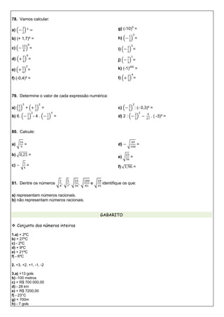 78. Vamos calcular:
a) ( )
b) (+ 1,7)² =
c) ( ) =
d) ( ) =
e) ( ) =
f) (-0,4)³ =
g) (-10)5
=
h) ( ) =
i) ( ) =
j) ( ) =
k) (-1)200
=
l) ( ) =
79. Determine o valor de cada expressão numérica:
a) ( ) + ( ) =
b) 6. ( ) - 4 . ( ) =
c) ( ) : (- 0,3)² =
d) 2 : ( ) . ( -3)² =
80. Calcule:
a) √ =
b) √ =
c) √ =
d) √ =
e) √ =
f) √ =
81. Dentre os números √ , √ , √ , √ e √ identifique os que:
a) representam números racionais.
b) não representam números racionais.
GABARITO
 Conjunto dos números inteiros
1.a) + 2ºC
b) + 27ºC
c) - 2ºC
d) + 9ºC
e) + 21ºC
f) - 6ºC
2. +3, +2, +1, -1, -2
3.a) +13 gols
b) -100 metros
c) + R$ 700 000,00
d) - 28 km
e) + R$ 7200,00
f) - 23°C
g) + 700m
h) - 7 gols
 