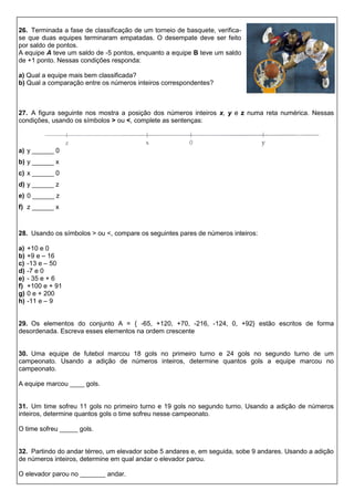 26. Terminada a fase de classificação de um torneio de basquete, verifica-
se que duas equipes terminaram empatadas. O desempate deve ser feito
por saldo de pontos.
A equipe A teve um saldo de -5 pontos, enquanto a equipe B teve um saldo
de +1 ponto. Nessas condições responda:
a) Qual a equipe mais bem classificada?
b) Qual a comparação entre os números inteiros correspondentes?
27. A figura seguinte nos mostra a posição dos números inteiros x, y e z numa reta numérica. Nessas
condições, usando os símbolos > ou <, complete as sentenças:
a) y ______ 0
b) y ______ x
c) x ______ 0
d) y ______ z
e) 0 ______ z
f) z ______ x
28. Usando os símbolos > ou <, compare os seguintes pares de números inteiros:
a) +10 e 0
b) +9 e – 16
c) -13 e – 50
d) -7 e 0
e) - 35 e + 6
f) +100 e + 91
g) 0 e + 200
h) -11 e – 9
29. Os elementos do conjunto A = { -65, +120, +70, -216, -124, 0, +92} estão escritos de forma
desordenada. Escreva esses elementos na ordem crescente
30. Uma equipe de futebol marcou 18 gols no primeiro turno e 24 gols no segundo turno de um
campeonato. Usando a adição de números inteiros, determine quantos gols a equipe marcou no
campeonato.
A equipe marcou ____ gols.
31. Um time sofreu 11 gols no primeiro turno e 19 gols no segundo turno. Usando a adição de números
inteiros, determine quantos gols o time sofreu nesse campeonato.
O time sofreu _____ gols.
32. Partindo do andar térreo, um elevador sobe 5 andares e, em seguida, sobe 9 andares. Usando a adição
de números inteiros, determine em qual andar o elevador parou.
O elevador parou no _______ andar.
 