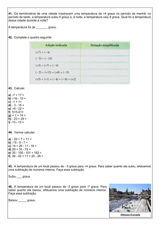 41. Os termômetros de uma cidade mostravam uma temperatura de +4 graus no período da manhã; no
período da tarde, a temperatura subiu 6 graus e, à noite, a temperatura caiu 8 graus. Qual foi a temperatura
dessa cidade durante a noite?
A temperatura foi de _______ graus.
42. Complete o quadro seguinte:
43. Calcule:
a) -7 + 17 =
b) +16 - 10 =
c) -1 + 1=
d) - 3 - 16 =
e) +8 - 22 =
f) f)+5-21=
g) + 1 + 14 =
h) - 23 + 29 =
i) -13 - 13 =
44. Vamos calcular:
a) - 20 + 7 + 11 =
b) -15 - 5 - 7 =
c) 14 + 29 - 11 - 16 =
d) 29 + 33 - 72 =
e) 35 - 100 - 101 + 182 =
f) 26 - 42 + 17 + 25 - 26 =
45. A temperatura de um local passou de - 5 graus para +4 graus. Para saber quanto ela subiu, efetuamos
uma subtração de números inteiros. Faça essa subtração.
Subiu ___ graus.
46. A temperatura de um local passou de -2 graus para -7 graus. Para
saber quanto ela baixou, efetuamos uma subtração de números inteiros.
Faça essa subtração.
Baixou _____ graus.
Ottawa-Canada
 
