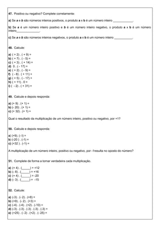 47. Positivo ou negativo? Complete corretamente:
a) Se a e b são números inteiros positivos, o produto a x b é um número inteiro ____________.
b) Se a é um número inteiro positivo e b é um número inteiro negativo, o produto a x b é um número
inteiro______________.
c) Se a e b são números inteiros negativos, o produto a x b é um número inteiro ___________.
48. Calcule:
a) ( + 2) . ( + 9) =
b) ( + 7) . ( - 5) =
c) ( + 3) . ( + 14) =
d) 0 . ( - 17) =
e) ( + 2) . ( - 9) =
f) ( - 8) . ( + 11) =
g) ( + 5) . ( - 17) =
h) ( + 11) . 0 =
i) ( - 2) . ( + 31) =
49. Calcule e depois responda:
a) (+ 9) . (+ 1) =
b) (- 20) . (+ 1) =
c) (+ 32) . (+ 1) =
Qual o resultado da multiplicação de um número inteiro, positivo ou negativo, por +1?
50. Calcule e depois responda:
a) (+9). (- I) =
b) (-20 ) . (-1) =
c) (+32 ) . (-1) =
A multiplicação de um número inteiro, positivo ou negativo, por -1resulta no oposto do número?
51. Complete de forma a tornar verdadeira cada multiplicação.
a) (+ 4) . (_____) = +12
b) (- 8) . (_____) = +16
c) (+ 4) . (_____) = -20
d) (- 3) . (_____) = -15
52. Calcule:
a) (-3) . (- 2) . (+8) =
b) (+9) . (- 2) . (+3) =
c) (-4) . (-4) . (+2) . (-10) =
d) (-3) . (-3) . (-3) . (-3) . (-3) =
e) (+25) . (- 2) . (+2) . (- 25) =
 