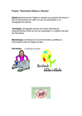 Projeto- “Reciclando Hábitos e Atitudes”


Objetivos:Desenvolver hábitos e atitudes que possam favorecer o
bom funcionamento do LIED, no uso do computador e na
navegação da internet.


 Estratégia: Divulgação através de murais informativos,
esclarecimentos frente ao uso do computador e o objetivo da sala
de informática.


Metodologia: Confecção do mural informativo, panfletos e
informações sobre as regras da sala.


Atividades:   Confecção do mural




                       . Evite comer ou beber enquanto estiver
                       usando o computador.
 