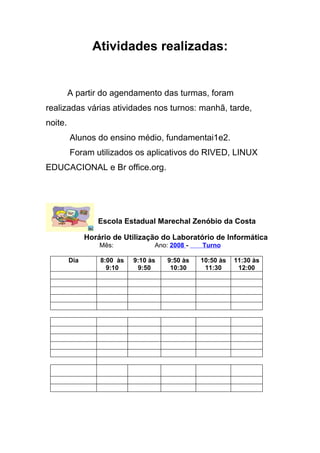 Atividades realizadas:


         A partir do agendamento das turmas, foram
realizadas várias atividades nos turnos: manhã, tarde,
noite.
         Alunos do ensino médio, fundamentai1e2.
         Foram utilizados os aplicativos do RIVED, LINUX
EDUCACIONAL e Br office.org.




                  Escola Estadual Marechal Zenóbio da Costa

               Horário de Utilização do Laboratório de Informática
                   Mês:            Ano: 2008 -   Turno

         Dia       8:00 às   9:10 às   9:50 às   10:50 às   11:30 às
                     9:10     9:50      10:30     11:30      12:00
 