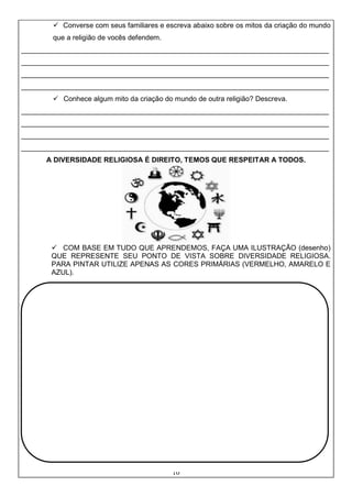 10
✓ Converse com seus familiares e escreva abaixo sobre os mitos da criação do mundo
que a religião de vocês defendem.
______________________________________________________________________________
______________________________________________________________________________
______________________________________________________________________________
______________________________________________________________________________
✓ Conhece algum mito da criação do mundo de outra religião? Descreva.
______________________________________________________________________________
______________________________________________________________________________
______________________________________________________________________________
______________________________________________________________________________
A DIVERSIDADE RELIGIOSA É DIREITO, TEMOS QUE RESPEITAR A TODOS.
✓ COM BASE EM TUDO QUE APRENDEMOS, FAÇA UMA ILUSTRAÇÃO (desenho)
QUE REPRESENTE SEU PONTO DE VISTA SOBRE DIVERSIDADE RELIGIOSA.
PARA PINTAR UTILIZE APENAS AS CORES PRIMÁRIAS (VERMELHO, AMARELO E
AZUL).
 