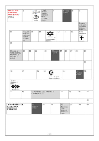 12
TRILHA DOS
SÍMBOLOS
RELIGIOSOS:
SAÍDA
1 2 QUE
SÍMBOLO É
ESTE?
3 VOCÊ
PRATICA
ALGUMA
RELIGIÃO,
QUAL?
AVANCE 1
CASA
4 5 VOLTE
1 CASA
6 7
8 SABER
MAIS: LEIA
O Nº 8 NAS
REGRAS,
AVANCE 1
17 16 SABER
MAIS:.LEIA
O Nº16 NAS
REGRAS
AVANCE 1
casa
15 14
13
QUE SÍMBOLO
É ESTE?
12 11 10 9 QUE
SÍMBOLO É
ESTE?
18
19 FALE O
NOME DE UMA
RELIGIÃO. E
AVANCE 2
CASAS
20 21 22 23 24 VOLTE
2 CASAS
25 26 27 28 29
30
38 37 36 35
34 QUE
SÍMBOLO E ESTE?
33 32
VOLTE 5
CASAS
31
39 QUE
SÍMBOLO E
ESTE?
41 42 43 PESQUISE: LEIA A REGRA 43.
E AVANCE 1 CASA
44 45 46 47
48
A DIVERSIDADE
RELIGIOSA
CHEGADA
55
VOLTE 4
CASAS
54 53 52
PESQUISE
LEIA A
REGRA 52
AVANCE 1
CASA
51 50 49
 