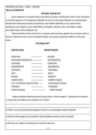 13
PERÍODO DE 29/04 – 22/05 – INGLÊS
HELLO STUDENTS!
SCHOOL SUBJECTS
Como sabemos na escola temos uma rotina a cumprir, horário para entrar e sair da escola,
e as aulas seguem um cronograma realizado no início do ano pelo professor e a coordenação.
Geralmente cada dia da semana estudamos uma matéria diferente ou em cada horário
estudamos uma matéria, como matemática, português, ciências, arte, informática, inglês,
educação física, ensino religioso, etc.
Temos também a hora do lanche e o recreio onde os alunos gostam de conversar correr e
brincar. Cada turma tem o seu cronograma diário, que ajuda a organizar melhor a rotina das
aulas.
VOCABULARY
DISCIPLINAS SIGNIFICADOS
ENGLISH --------------- INGLÊS
MATH/MATHEMATICS --------------- MATEMÁTICA
SCIENCE ---------------- CIÊNCIAS
GEOGRAPHY ---------------- GEOGRAFIA
HISTORY ----------------- HISTÓRIA
ART ----------------- ARTE
MUSIC ----------------- MÚSICA
COMPUTER ----------------- COMPUTAÇÃO
P.E./ PHYSICAL EDUCATION ----- EDUCAÇÃO FÍSICA
FRENCH ------------------ FRANCÊS
PORTUGUESE ------------------- PORTUGUÊS
- Neste momento relembraremos da aula sobre ¨school subjects¨. (Disciplinas escolares).
1) Quais são as matérias que você tem no 5 ºano?
______________________________________________________________________________
______________________________________________________________________________
2) What`s your favorite School Subjects? (Qual é a sua disciplina escolar favorita?
______________________________________________________________________________
3) What school subject do you dislike? (Qual disciplina escolar você não gosta?
______________________________________________________________________________
4) Escreva em inglês as matérias que você tem este ano.
 