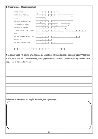 16
3- Unscramble! (Desembaralhe)
4- A seguir você vê, acima uma relação de Greetings (11 saudações), os quais fazem Você tem
acima, uma lista de 11 saudações (greetings) que fazem parte do Unscramble! Agora você deve
copiá- las e fazer a tradução.
______________________________________________________________________________
______________________________________________________________________________
______________________________________________________________________________
______________________________________________________________________________
______________________________________________________________________________
______________________________________________________________________________
______________________________________________________________________________
______________________________________________________________________________
______________________________________________________________________________
______________________________________________________________________________
5- Desenhe e escreva em inglês 4 saudações – greetings.
 