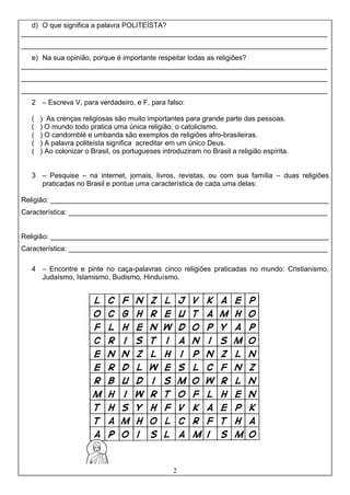 2
d) O que significa a palavra POLITEÍSTA?
______________________________________________________________________________
______________________________________________________________________________
e) Na sua opinião, porque é importante respeitar todas as religiões?
______________________________________________________________________________
______________________________________________________________________________
______________________________________________________________________________
2 – Escreva V, para verdadeiro, e F, para falso:
( ) As crenças religiosas são muito importantes para grande parte das pessoas.
( ) O mundo todo pratica uma única religião, o catolicismo.
( ) O candomblé e umbanda são exemplos de religiões afro-brasileiras.
( ) A palavra politeísta significa acreditar em um único Deus.
( ) Ao colonizar o Brasil, os portugueses introduziram no Brasil a religião espírita.
3 – Pesquise – na internet, jornais, livros, revistas, ou com sua família – duas religiões
praticadas no Brasil e pontue uma característica de cada uma delas:
Religião: _______________________________________________________________________
Característica: __________________________________________________________________
Religião: _______________________________________________________________________
Característica: __________________________________________________________________
4 – Encontre e pinte no caça-palavras cinco religiões praticadas no mundo: Cristianismo,
Judaísmo, Islamismo, Budismo, Hinduísmo.
 