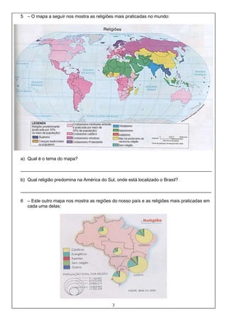 3
5 – O mapa a seguir nos mostra as religiões mais praticadas no mundo:
a) Qual é o tema do mapa?
___________________________________________________________________________
b) Qual religião predomina na América do Sul, onde está localizado o Brasil?
___________________________________________________________________________
6 – Este outro mapa nos mostra as regiões do nosso país e as religiões mais praticadas em
cada uma delas:
 