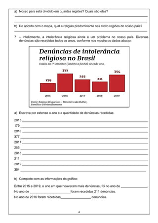 4
a) Nosso país está dividido em quantas regiões? Quais são elas?
___________________________________________________________________________
___________________________________________________________________________
b) De acordo com o mapa, qual a religião predominante nas cinco regiões do nosso país?
___________________________________________________________________________
7 – Infelizmente, a intolerância religiosa ainda é um problema no nosso país. Diversas
denúncias são recebidas todos os anos, conforme nos mostra os dados abaixo:
a) Escreva por extenso o ano e a quantidade de denúncias recebidas:
2015 _______________________________________________________________________
179 ________________________________________________________________________
2016 _______________________________________________________________________
377 ________________________________________________________________________
2017 _______________________________________________________________________
255 ________________________________________________________________________
2018 _______________________________________________________________________
211 ________________________________________________________________________
2019 _______________________________________________________________________
354 _______________________________________________________________________
b) Complete com as informações do gráfico:
Entre 2015 e 2019, o ano em que houveram mais denúncias, foi no ano de _______________.
No ano de _______________________foram recebidas 211 denúncias.
No ano de 2016 foram recebidas_________________ denúncias.
 