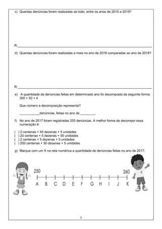 5
c) Quantas denúncias foram realizadas ao todo, entre os anos de 2015 a 2019?
R:__________________________________________________________________________
d) Quantas denúncias foram realizadas a mais no ano de 2019 comparadas ao ano de 2018?
R:__________________________________________________________________________
e) A quantidade de denúncias feitas em determinado ano foi decomposta da seguinte forma:
300 + 50 + 4
Que número a decomposição representa?
___________denúncias, feitas no ano de ________.
f) No ano de 2017 foram registradas 255 denúncias. A melhor forma de decompor essa
numeração é:
( ) 2 centenas + 50 dezenas + 5 unidades
( ) 20 centenas + 5 dezenas + 55 unidades
( ) 2 centenas + 5 dezenas + 5 unidades
( ) 200 centenas + 50 dezenas + 5 unidades
g) Marque com um X na reta numérica a quantidade de denúncias feitas no ano de 2017:
 