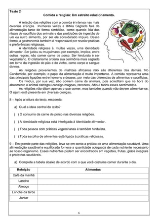 6
Texto 2
Comida e religião: Um estreito relacionamento.
A relação das religiões com a comida é intensa nas mais
diversas crenças. Inúmeras vezes a Bíblia Sagrada fala da
alimentação tanto de forma simbólica, como quando fala dos
rituais de sacrifício dos animais e das proibições de ingestão de
um ou outro alimento, por ser ele considerado impuro. Dessa
forma, a gastronomia também é responsável por revelar práticas
e preferências religiosas.
A identidade religiosa é, muitas vezes, uma identidade
alimentar. Ser judeu ou muçulmano, por exemplo, implica, entre
outras regras, não comer carne de porco. Ser hinduísta é ser
vegetariano. O cristianismo ordena sua cerimônia mais sagrada
em torno da ingestão do pão e do vinho, como corpo e sangue
divinos.
As religiões provenientes de matrizes africanas não são diferentes das demais. No
Candomblé, por exemplo, o papel da alimentação é muito importante. A comida representa uma
das principais ligações entre homens e deuses, por meio das oferendas de alimentos e sacrifícios.
Os hindus, por sua vez, não comem carne de animais, pois acreditam que na hora do
abatimento o animal carregou consigo mágoas, rancores, ódio e todos esses sentimentos.
As religiões não ditam apenas o que comer, mas também quando não devem alimentar-se.
O jejum está presente em diversas crenças.
8 – Após a leitura do texto, responda:
a) Qual a ideia central do texto?
( ) O consumo da carne de porco nas diversas religiões.
( ) A identidade religiosa está interligada à identidade alimentar.
( ) Toda pessoa com práticas vegetarianas é também hinduísta.
( ) Toda escolha de alimentos está ligada à práticas religiosas.
9 – Em grande parte das religiões, leva-se em conta a prática de uma alimentação saudável. Uma
alimentação saudável e equilibrada fornece a quantidade adequada de cada nutriente necessário
ao nosso organismo. Esses nutrientes podem ser encontrados em vegetais, frutas, grãos integrais
e proteínas saudáveis.
a) Complete a tabela abaixo de acordo com o que você costuma comer durante o dia.
Refeição Alimentos
Café da manhã
Lanche
Almoço
Lanche da tarde
Jantar
 