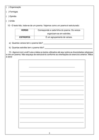 8
( ) Organização
( ) Formigas
( ) Opinião
( ) União
12 - O texto lido, trata-se de um poema. Vejamos como um poema é estruturado:
VERSO Corresponde a cada linha do poema. Os versos
organizam-se em estrofes.
ESTROFES É um agrupamento de versos.
a) Quantos versos tem o poema lido? ____________________________________________
b) Quantas estrofes tem o poema lido? ___________________________________________
13 - Agora é com você! Leia e releia os textos utilizados até aqui sobre as diversidades religiosas
e crie um poema. Não esqueça de estruturá-lo conforme as orientações do exercício anterior. Mãos
à obra!
______________________________________________
________________________________________________________________
________________________________________________________________
________________________________________________________________
________________________________________________________________
________________________________________________________________
________________________________________________________________
________________________________________________________________
________________________________________________________________
________________________________________________________________
________________________________________________________________
________________________________________________________________
________________________________________________________________
 