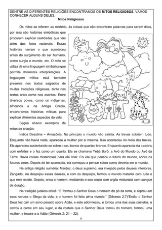 9
DENTRE AS DIFERENTES RELIGIÕES ENCONTRAMOS OS MITOS RELIGIOSOS. VAMOS
CONHECER ALGUNS DELES.
Mitos Religiosos
Os mitos se referem ao mistério, às coisas que não encontram palavras para serem ditas,
por isso são histórias simbólicas que
procuram explicar realidades que vão
além dos fatos racionais. Essas
histórias narram o que aconteceu
antes do surgimento do ser humano,
como surgiu o mundo, etc. O mito se
utiliza de uma linguagem simbólica que
permite diferentes interpretações. A
linguagem mítica está também
presente nos textos sagrados de
muitas tradições religiosas, tanto nos
textos orais como nos escritos. Entre
diversos povos, como os indígenas,
africanos e na Antiga Grécia,
encontramos histórias míticas para
explicar diferentes aspectos da vida.
Segue abaixo exemplos de
mitos de criação:
Índios Dessâna – Amazônia: No princípio o mundo não existia. As trevas cobriam tudo.
Enquanto não havia nada, apareceu a mulher por si mesma. Isso aconteceu no meio das trevas.
Ela apareceu sustentando-se sobre o seu banco de quartzo branco. Enquanto aparecia ela o cobriu
com enfeites e o fez como um quarto. Ela se chamava Yebá Burô, a Avó do Mundo ou Avó da
Terra. Havia coisas misteriosas para ela criar. Foi ela que pensou o futuro do mundo, sobre os
futuros seres. Depois de ter aparecido, ela começou a pensar sobre como deveria ser o mundo.
Na antiga religião suméria: Marduc, o deus supremo, era invejado pelos deuses inferiores.
Zangado, ele despojou esses deuses, e com os despojos, formou o mundo material com tudo o
que nele existe. Depois, criou o homem, moldando o seu corpo com argila misturada com sangue
de dragão.
Na tradição judaico-cristã: “E formou o Senhor Deus o homem do pó da terra, e soprou em
seus narizes o fôlego da vida, e o homem foi feito alma vivente.” (Gênesis 2,7)“Então o Senhor
Deus fez cair um sono pesado sobre Adão, e este adormeceu, e tomou uma das suas costelas, e
cerrou a carne em seu lugar, e da costela que o Senhor Deus tomou do homem, formou uma
mulher, e trouxe-a a Adão (Gênesis 2: 21 – 22).
 