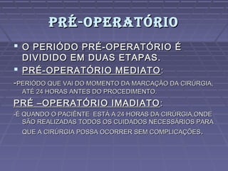 PRÉ-OPERATÓRIOPRÉ-OPERATÓRIO
 O PERIÓDO PRÉ-OPERATÓRIO ÉO PERIÓDO PRÉ-OPERATÓRIO É
DIVIDIDO EM DUAS ETAPAS.DIVIDIDO EM DUAS ETAPAS.
 PRÉ-OPERATÓRIO MEDIATOPRÉ-OPERATÓRIO MEDIATO ::
--PERIÓDO QUE VAI DO MOMENTO DA MARCAÇÃO DA CIRÚRGIA,PERIÓDO QUE VAI DO MOMENTO DA MARCAÇÃO DA CIRÚRGIA,
ATÉ 24 HORAS ANTES DO PROCEDIMENTO.ATÉ 24 HORAS ANTES DO PROCEDIMENTO.
PRÉ –OPERATÓRIO IMADIATOPRÉ –OPERATÓRIO IMADIATO ::
-É QUANDO O PACIÊNTE ESTÁ A 24 HORAS DA CIRÚRGIA,ONDE-É QUANDO O PACIÊNTE ESTÁ A 24 HORAS DA CIRÚRGIA,ONDE
SÃO REALIZADAS TODOS OS CUIDADOS NECESSÁRIOS PARASÃO REALIZADAS TODOS OS CUIDADOS NECESSÁRIOS PARA
QUE A CIRÚRGIA POSSA OCORRER SEM COMPLICAÇÕESQUE A CIRÚRGIA POSSA OCORRER SEM COMPLICAÇÕES..
 