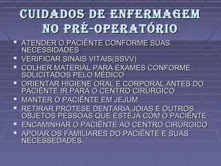 CUIDADOS DE ENFERMAGEMCUIDADOS DE ENFERMAGEM
NO PRÉ-OPERATÓRIONO PRÉ-OPERATÓRIO
 ATENDER O PACIÊNTE CONFORME SUASATENDER O PACIÊNTE CONFORME SUAS
NECESSIDADESNECESSIDADES
 VERIFICAR SINAIS VITAIS(SSVV)VERIFICAR SINAIS VITAIS(SSVV)
 COLHER MATERIAL PARA EXAMES CONFORMECOLHER MATERIAL PARA EXAMES CONFORME
SOLICITADOS PELO MÉDICOSOLICITADOS PELO MÉDICO
 ORIENTAR HIGIENE ORAL E CORPORAL ANTES DOORIENTAR HIGIENE ORAL E CORPORAL ANTES DO
PACIÊNTE IR PARA O CENTRO CIRÚRGICOPACIÊNTE IR PARA O CENTRO CIRÚRGICO
 MANTER O PACIÊNTE EM JEJUMMANTER O PACIÊNTE EM JEJUM
 RETIRAR PRÓTESE DENTARIA,JOIAS E OUTROSRETIRAR PRÓTESE DENTARIA,JOIAS E OUTROS
OBJETOS PESSOAS QUE ESTEJA COM O PACIÊNTEOBJETOS PESSOAS QUE ESTEJA COM O PACIÊNTE
 ENCAMINHAR O PACIÊNTE AO CENTRO CIRÚRGICOENCAMINHAR O PACIÊNTE AO CENTRO CIRÚRGICO
 APOIAR OS FAMILIARES DO PACIÊNTE E SUASAPOIAR OS FAMILIARES DO PACIÊNTE E SUAS
NECESSEDADES.NECESSEDADES.
 