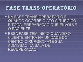 FASE TRANS-OPERATÓRIOFASE TRANS-OPERATÓRIO
 NA FASE TRANS-OPERATÓRIO ÉNA FASE TRANS-OPERATÓRIO É
QUANDO OCORRE O ATO CIRÚRGICOQUANDO OCORRE O ATO CIRÚRGICO
E TODA PREPARAÇÃO QUE ENVOLVEE TODA PREPARAÇÃO QUE ENVOLVE
O PACIÊNTEO PACIÊNTE
 ESSA FASE TEM ÍNICIO QUANDO OESSA FASE TEM ÍNICIO QUANDO O
CLIENTE ENTRA NA UNIDADE DOCLIENTE ENTRA NA UNIDADE DO
CENTRO CIRÚRGICO ATÉ SUACENTRO CIRÚRGICO ATÉ SUA
ADMISSÃO NA SALA DEADMISSÃO NA SALA DE
RECUPERAÇÃO.RECUPERAÇÃO.
 