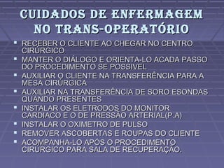 CUIDADOS DE ENFERMAGEMCUIDADOS DE ENFERMAGEM
NO TRANS-OPERATÓRIONO TRANS-OPERATÓRIO
 RECEBER O CLIENTE AO CHEGAR NO CENTRORECEBER O CLIENTE AO CHEGAR NO CENTRO
CIRÚRGICOCIRÚRGICO
 MANTER O DIÁLOGO E ORIENTA-LO ACADA PASSOMANTER O DIÁLOGO E ORIENTA-LO ACADA PASSO
DO PROCEDIMENTO SE POSSIVELDO PROCEDIMENTO SE POSSIVEL
 AUXILIAR O CLIENTE NA TRANSFERÊNCIA PARA AAUXILIAR O CLIENTE NA TRANSFERÊNCIA PARA A
MESA CIRÚRGICAMESA CIRÚRGICA
 AUXILIAR NA TRANSFERÊNCIA DE SORO ESONDASAUXILIAR NA TRANSFERÊNCIA DE SORO ESONDAS
QUANDO PRESENTESQUANDO PRESENTES
 INSTALAR OS ELETRODOS DO MONITORINSTALAR OS ELETRODOS DO MONITOR
CARDIACO E O DE PRESSÃO ARTERIAL(P.A)CARDIACO E O DE PRESSÃO ARTERIAL(P.A)
 INSTALAR O OXIMETRO DE PULSOINSTALAR O OXIMETRO DE PULSO
 REMOVER ASCOBERTAS E ROUPAS DO CLIENTEREMOVER ASCOBERTAS E ROUPAS DO CLIENTE
 ACOMPANHA-LO APÓS O PROCEDIMENTOACOMPANHA-LO APÓS O PROCEDIMENTO
CIRÚRGICO PARA SALA DE RECUPERAÇÃO.CIRÚRGICO PARA SALA DE RECUPERAÇÃO.
 