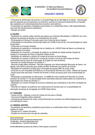 AL 2012/2013 – CL Fábio Jose Dallanora
                                                        CaL Léa Maria Franceschi Dallanora

                                                         EDUCAR E SERVIR
NÓS SERVIMOS


- Programa de distribuição de lanches no Hospital Regional de São Miguel do Oeste - Alimentação
para as pessoas que acompanham os enfermos, quando da vinda para atendimento no Hospital,
são assistidas com alimentações/lanches durante a permanência.
- Empréstimo de aparelhos ortopédicos para idosos e ou deficientes físicos. São disponibilizados
cerca de 205 equipamentos ortopédicos.
- Doação de óculos

LC SEARA
- Realizada em outubro visita a família que passou por diversas dificuldades o LIONS foi ver como
estavam as pessoas da família e se necessitavam de auxilio
- Participação em Almoço Promovido pelo Lions Clube de Ita em Agosto
- Participação em Novembro de Reunião festiva do LIONS Clube de Ita, com participação do casal
Governador
- II Reunião do Conselho Distrital
- Realizada em setembro a colocação de um obelisco do LIONS Clube de Seara na entrada da
cidade sentido Concórdia
- Realizada em novembro colocação de obelisco na entrada da cidade sentido Cidade de
Chapecó e colocação de Placa no Sentido Cidade de Ita.
- Realizado em setembro o plantio 40 mudas de arvores na Gruta Nossa
- Realizado em outubro o plantio de 5 mudas de arvores e cerca de 300 mudas de flores
ornamentais evento esse de continuação do Projeto de meio ambiente
- Reunião do Comitê Assessor da divisão C 1
- Reuniao projeto Meio ambiente - Reunião realizada com Adiministração Municipal de Seara em
agosto, para definir parcerias para proleto de Meio Ambiente com plantio de árvores.
- Realizada em setembro reunião para a formação da equipe GMT do nosso clube
- Encontro no com Arquiteta da Prefeitura na Gruta Nossa Senhora de Lurdes , Distrito de Caraiba
- Seara local onde sera feito o Plantio de Arvores e Flores da epoca para uma ornamentação do
Local
- Realização e participação em Novembro na AABB de nossa cidade da II Reunião do Comite
assessor da divisão C1 na oportunidade foram discutidos assuntos relacionados ao andamento e
organização dos clubes da divisão C 1
- Realizado em outubro Entrega de enxoval a Gestante que necessitava e não tinha condições de
comprar
- Reunião em Agosto na prefeitura com responsavel do transito para ver a possibilidade de
colocação de placas de divulgação do LIONS Clube Seara

LC TANGARÁ
- Cartaz da Paz - Seleção e envio do Cartaz da Paz para o Distrito.
- Concurso Fotografia e Meio Ambiente
- Campanha permanente da Visão, encaminhamento de consulta com oftalmologista para criança
com deficiência visual.

LC VIDEIRA CENTRO
- Empréstimo de aparelhos ortopédicos para idosos e ou deficientes físicos. Empréstimo de
cadeira de rodas
- Doação de 01 cadeira de banho
- Doação de recursos para cirurgia de cataratas.

Equipe administrativa:
CaL Janete M C Falcão – secretária (CL Antonio Carlos)
CL Hugo Klein – Secretário adjunto (Dom Vera)
CL Jorge Baldissera – Tesoureiro (CaL Márcia)

49 3541 0968 (telefone provisório das 14:00 às 17:30 hs segunda a sexta-feira)
 