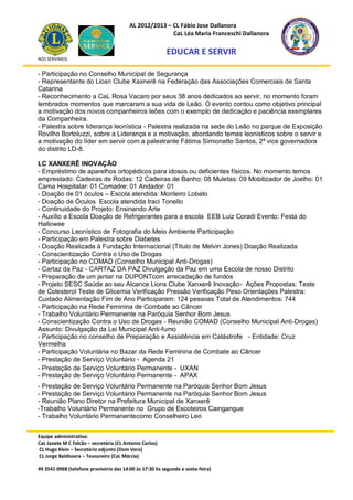 AL 2012/2013 – CL Fábio Jose Dallanora
                                                        CaL Léa Maria Franceschi Dallanora

                                                         EDUCAR E SERVIR
NÓS SERVIMOS


- Participação no Conselho Municipal de Segurança
- Representante do Liosn Clube Xaxnerê na Federação das Associações Comerciais de Santa
Catarina
- Reconhecimento a CaL Rosa Vacaro por seus 38 anos dedicados ao servir, no momento foram
lembrados momentos que marcaram a sua vida de Leão. O evento contou como objetivo principal
a motivação dos novos companheiros leões com o exemplo de dedicação e paciência exemplares
da Companheira.
- Palestra sobre liderança leonística - Palestra realizada na sede do Leão no parque de Exposição
Rovilho Bortoluzzi, sobre a Liderança e a motivação, abordando temas leonisticos sobre o servir e
a motivação do líder em servir com a palestrante Fátima Simionatto Santos, 2ª vice governadora
do distrito LD-8.

LC XANXERÊ INOVAÇÃO
- Empréstimo de aparelhos ortopédicos para idosos ou deficientes físicos. No momento temos
emprestado: Cadeiras de Rodas: 12 Cadeiras de Banho: 08 Muletas: 09 Mobilizador de Joelho: 01
Cama Hospitalar: 01 Comadre: 01 Andador: 01
- Doação de 01 óculos – Escola atendida: Monteiro Lobato
- Doação de Óculos Escola atendida Iraci Tonello
- Continuidade do Projeto: Ensinando Arte
- Auxílio a Escola Doação de Refrigerantes para a escola EEB Luiz Coradi Evento: Festa do
Hallowee
- Concurso Leonístico de Fotografia do Meio Ambiente Participação
- Participação em Palestra sobre Diabetes
- Doação Realizada à Fundação Internacional (Título de Melvin Jones) Doação Realizada
- Conscientização Contra o Uso de Drogas
- Participação no COMAD (Conselho Municipal Anti-Drogas)
- Cartaz da Paz - CARTAZ DA PAZ Divulgação da Paz em uma Escola de nosso Distrito
- Preparação de um jantar na DUPONTcom arrecadação de fundos
- Projeto SESC Saúde ao seu Alcance Lions Clube Xanxerê Inovação- Ações Propostas: Teste
de Colesterol Teste de Glicemia Verificação Pressão Verificação Peso Orientações Palestra:
Cuidado Alimentação Fim de Ano Participaram: 124 pessoas Total de Atendimentos: 744
- Participação na Rede Feminina de Combate ao Câncer
- Trabalho Voluntário Permanente na Paróquia Senhor Bom Jesus
- Conscientização Contra o Uso de Drogas - Reunião COMAD (Conselho Municipal Anti-Drogas)
Assunto: Divulgação da Lei Municipal Anti-fumo
- Participação no conselho de Preparação e Assistência em Catástrofe - Entidade: Cruz
Vermelha
- Participação Voluntária no Bazar da Rede Feminina de Combate ao Câncer
- Prestação de Serviço Voluntário - Agenda 21
- Prestação de Serviço Voluntário Permanente - UXAN
- Prestação de Serviço Voluntário Permanente - APAX
- Prestação de Serviço Voluntário Permanente na Paróquia Senhor Bom Jesus
- Prestação de Serviço Voluntário Permanente na Paróquia Senhor Bom Jesus
- Reunião Plano Diretor na Prefeitura Municipal de Xanxerê
-Trabalho Voluntário Permanente no Grupo de Escoteiros Caingangue
- Trabalho Voluntário Permanentecomo Conselheiro Leo


Equipe administrativa:
CaL Janete M C Falcão – secretária (CL Antonio Carlos)
CL Hugo Klein – Secretário adjunto (Dom Vera)
CL Jorge Baldissera – Tesoureiro (CaL Márcia)

49 3541 0968 (telefone provisório das 14:00 às 17:30 hs segunda a sexta-feira)
 