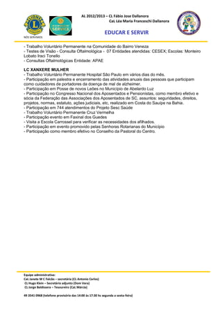 AL 2012/2013 – CL Fábio Jose Dallanora
                                                        CaL Léa Maria Franceschi Dallanora

                                                         EDUCAR E SERVIR
NÓS SERVIMOS


- Trabalho Voluntário Permanente na Comunidade do Bairro Veneza
- Testes de Visão - Consulta Oftalmológica - 07 Entidades atendidas: CESEX; Escolas: Monteiro
Lobato Iraci Tonello
- Consultas Oftalmológicas Entidade: APAE

LC XANXERE MULHER
- Trabalho Voluntário Permanente Hospital São Paulo em vários dias do mês.
- Participação em palestra e encerramento das atividades anuais das pessoas que participam
como cuidadores de portadores da doença de mal de alzheimer.
- Participação em Posse de novos Leões no Município de Abelardo Luz
- Participação no Congresso Nacional dos Aposentados e Pensionistas, como membro efetivo e
sócia da Federação das Associações dos Aposentados de SC, assuntos: seguridades, direitos,
projetos, normas, estatuto, ações judiciais, etc, realizado em Costa do Sauípe na Bahia.
- Participação em 744 atendimentos do Projeto Sesc Saúde
- Trabalho Voluntário Permanente Cruz Vermelha
- Participação evento em Faxinal dos Guedes
- Visita a Escola Carrossel para verificar as necessidades dos afilhados.
- Participação em evento promovido pelas Senhoras Rotarianas do Município
- Participação como membro efetivo no Conselho da Pastoral do Centro.




Equipe administrativa:
CaL Janete M C Falcão – secretária (CL Antonio Carlos)
CL Hugo Klein – Secretário adjunto (Dom Vera)
CL Jorge Baldissera – Tesoureiro (CaL Márcia)

49 3541 0968 (telefone provisório das 14:00 às 17:30 hs segunda a sexta-feira)
 