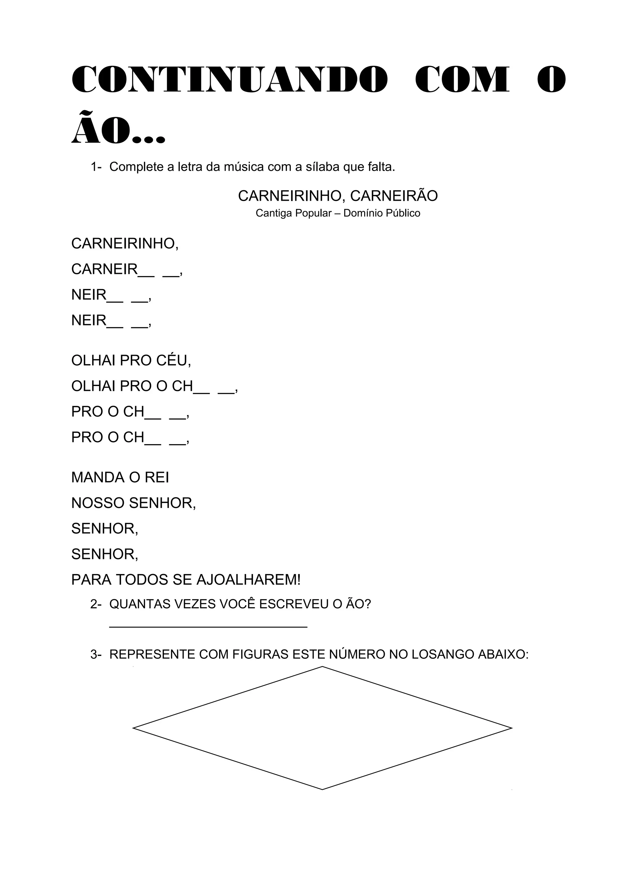 CONTINUANDO COM O
ÃO...
1- Complete a letra da música com a sílaba que falta.
CARNEIRINHO, CARNEIRÃO
Cantiga Popular – Domínio Público
CARNEIRINHO,
CARNEIR__ __,
NEIR__ __,
NEIR__ __,
OLHAI PRO CÉU,
OLHAI PRO O CH__ __,
PRO O CH__ __,
PRO O CH__ __,
MANDA O REI
NOSSO SENHOR,
SENHOR,
SENHOR,
PARA TODOS SE AJOALHAREM!
2- QUANTAS VEZES VOCÊ ESCREVEU O ÃO?
____________________________
3- REPRESENTE COM FIGURAS ESTE NÚMERO NO LOSANGO ABAIXO:
 
