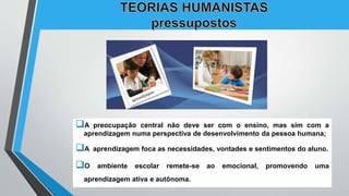 A preocupação central não deve ser com o ensino, mas sim com a
aprendizagem numa perspectiva de desenvolvimento da pessoa humana;
A aprendizagem foca as necessidades, vontades e sentimentos do aluno.
O ambiente escolar remete-se ao emocional, promovendo uma
aprendizagem ativa e autônoma.
 