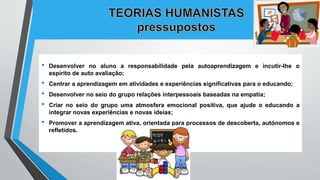 • Desenvolver no aluno a responsabilidade pela autoaprendizagem e incutir-lhe o
espírito de auto avaliação;
• Centrar a aprendizagem em atividades e experiências significativas para o educando;
• Desenvolver no seio do grupo relações interpessoais baseadas na empatia;
• Criar no seio do grupo uma atmosfera emocional positiva, que ajude o educando a
integrar novas experiências e novas ideias;
• Promover a aprendizagem ativa, orientada para processos de descoberta, autónomos e
refletidos.
 