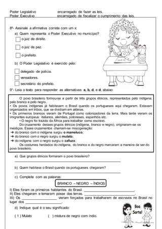 Poder Legislativo encarregado de fazer as leis.
Poder Executivo encarregado de fiscalizar o cumprimento das leis.
8º- Assinale a afirmativa correta com um x:
a) Quem representa o Poder Executivo no município?
o juiz de direito.
o juiz de paz.
o prefeito.
b) O Poder Legislativo é exercido pelo:
delegado de polícia.
vereadores.
secretário do prefeito.
9°- Leia o texto para responder as alternativas a, b, d, e d, abaixo:
O povo brasileiro formou-se a partir de três grupos étnicos, representados pelo indígena,
pelo branco e pelo negro.
• Os povos indígenas já habitavam o Brasil quando os portugueses aqui chegaram. Estavam
organizados em tribos, que se dividiam em aldeias.
• Os primeiros brancos vieram de Portugal como colonizadores da terra. Mais tarde vieram os
imigrantes europeus: italianos, alemães, poloneses, espanhóis etc.
• O negro foi trazido da África para trabalhar como escravo.
Do cruzamento desses grupos étnicos (indígena, branco e negro), originaram-se os
mestiços. Esses cruzamentos chamam-se miscigenação:
➔ do branco com o indígena surgiu o mameluco;
➔ do branco com o negro surgiu o mulato;
➔ do indígena com o negro surgiu o cafuzo.
Os costumes herdados do indígena, do branco e do negro marcaram a maneira de ser do
povo brasileiro.
a) Que grupos étnicos formaram o povo brasileiro?
__________________________________________________________
b) Quem habitava o Brasil quando os portugueses chegaram?
__________________________________________________________
c) Complete com as palavras:
BRANCO – NEGRO – ÍNDIOS
I) Eles foram os primeiros habitantes do Brasil. __________________________.
II) Eles chegaram e tomaram posse das terras. __________________________.
III) Os ___________________ vieram forçados para trabalharem de escravos no Brasil no
lugar dos ___________________.
d) Indique qual é o seu significado:
( 1 ) Mulato ( ) mistura de negro com índio.
 